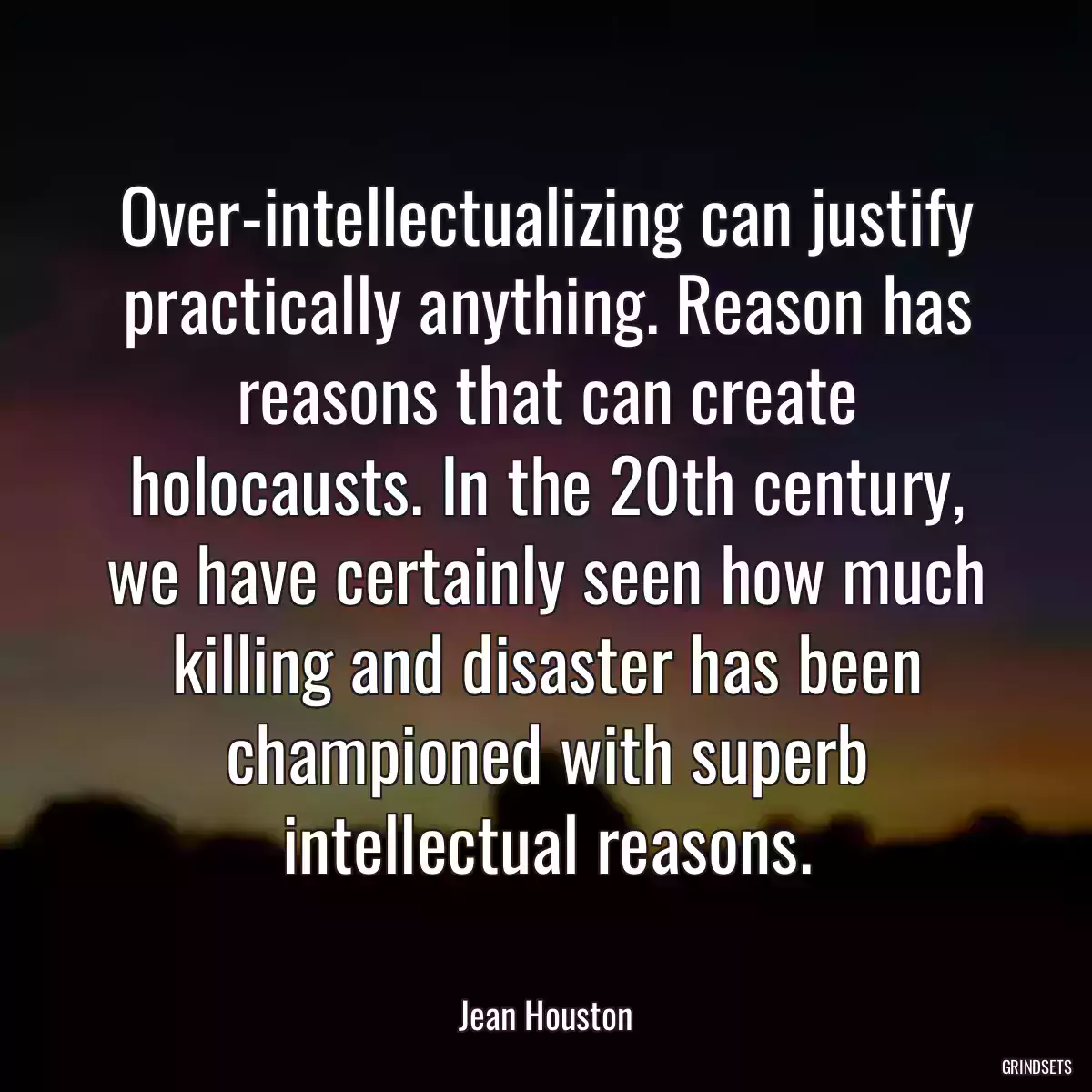 Over-intellectualizing can justify practically anything. Reason has reasons that can create holocausts. In the 20th century, we have certainly seen how much killing and disaster has been championed with superb intellectual reasons.