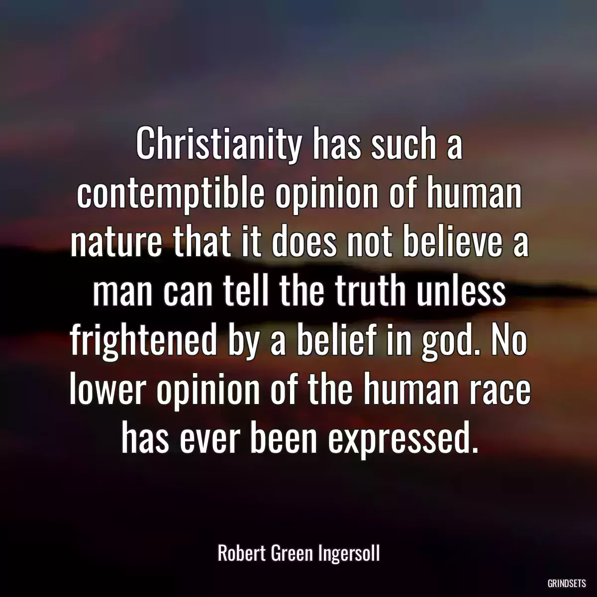 Christianity has such a contemptible opinion of human nature that it does not believe a man can tell the truth unless frightened by a belief in god. No lower opinion of the human race has ever been expressed.