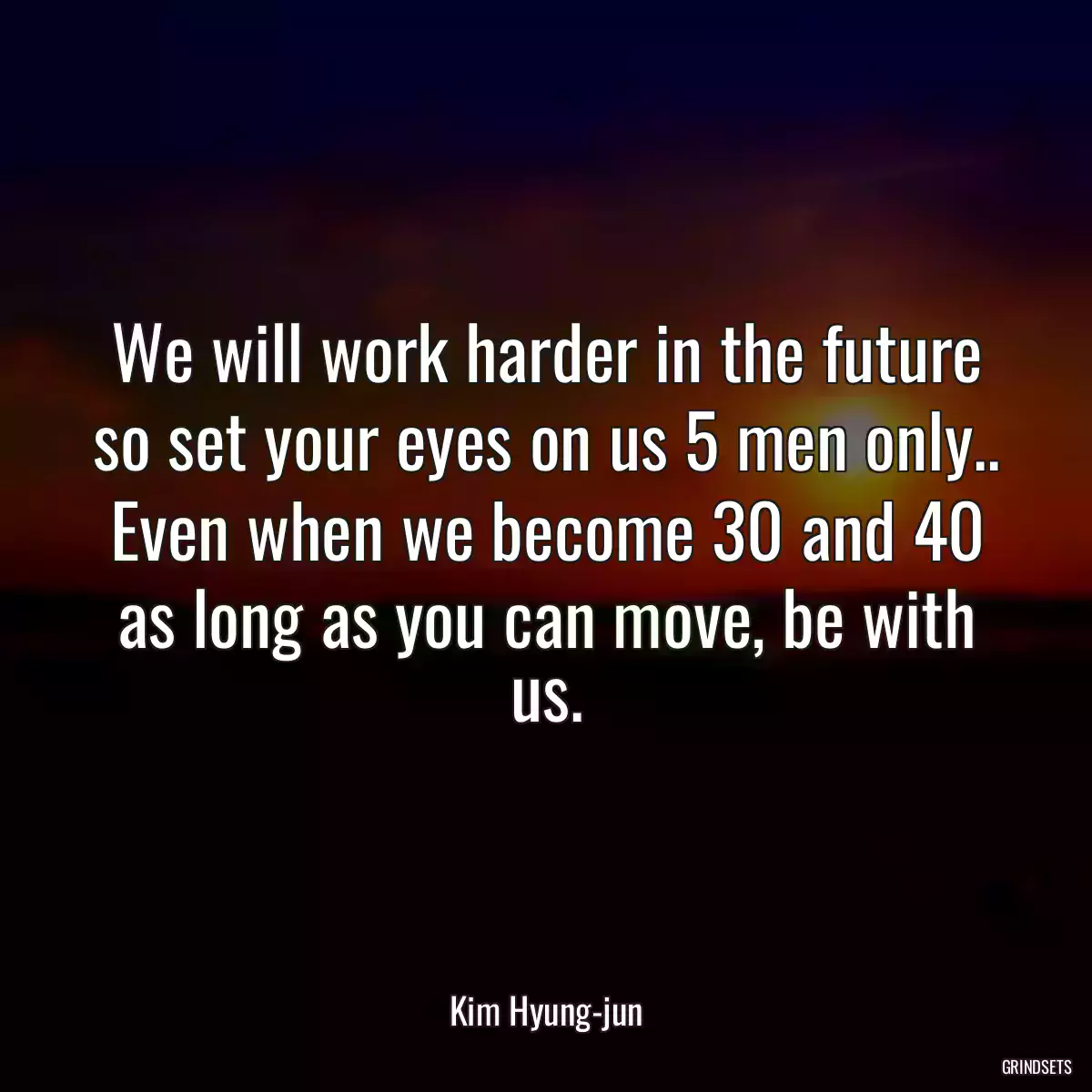 We will work harder in the future so set your eyes on us 5 men only.. Even when we become 30 and 40 as long as you can move, be with us.