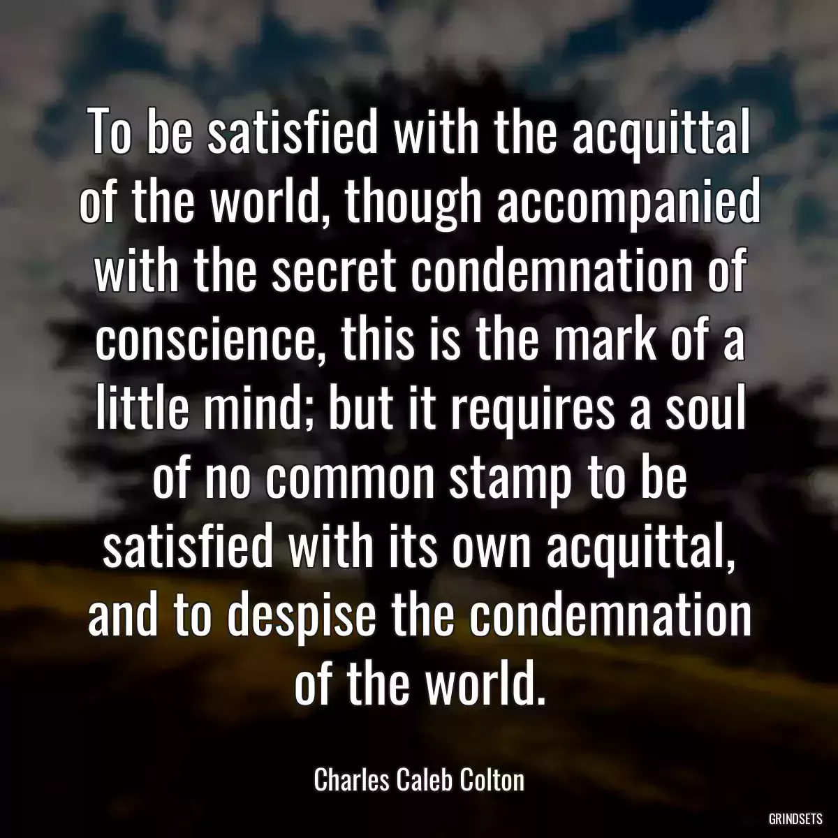 To be satisfied with the acquittal of the world, though accompanied with the secret condemnation of conscience, this is the mark of a little mind; but it requires a soul of no common stamp to be satisfied with its own acquittal, and to despise the condemnation of the world.