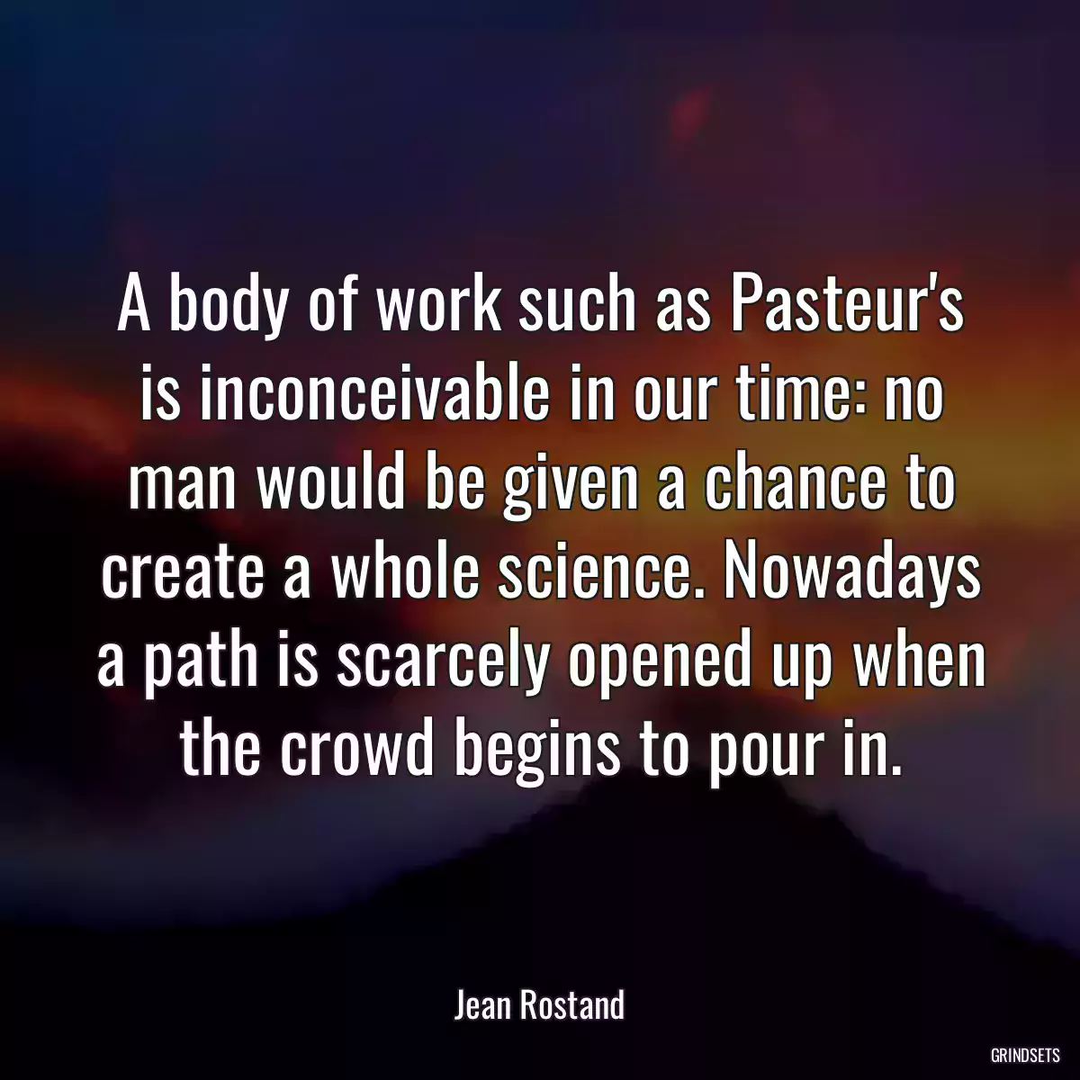 A body of work such as Pasteur\'s is inconceivable in our time: no man would be given a chance to create a whole science. Nowadays a path is scarcely opened up when the crowd begins to pour in.