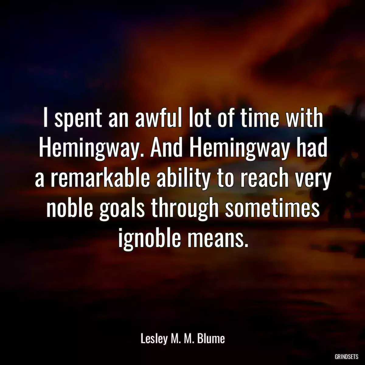 I spent an awful lot of time with Hemingway. And Hemingway had a remarkable ability to reach very noble goals through sometimes ignoble means.