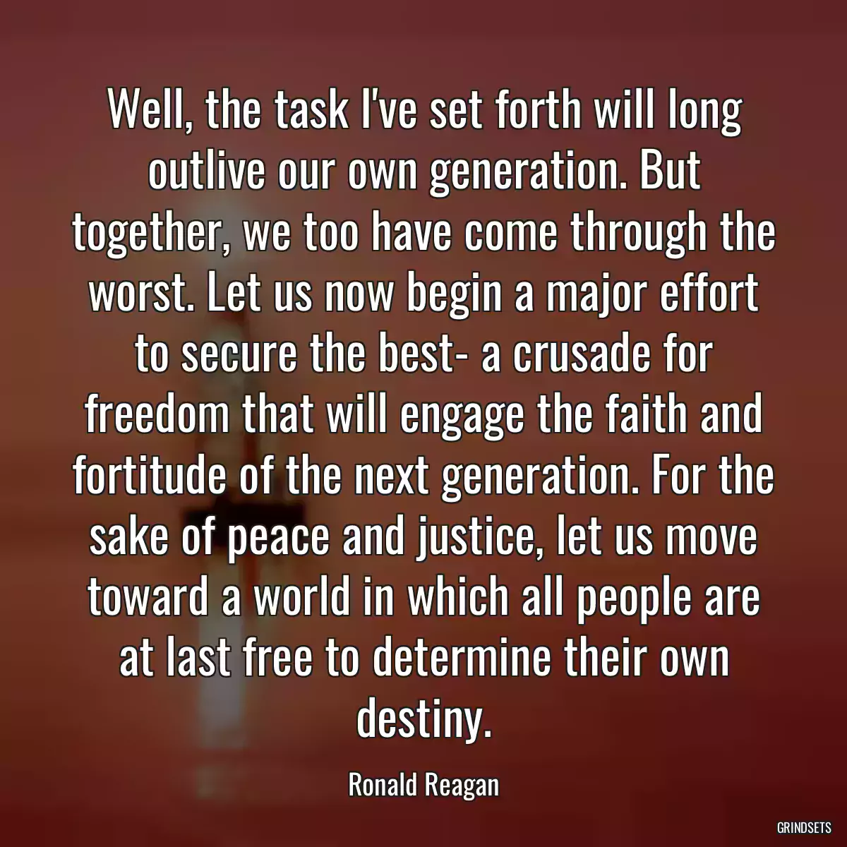 Well, the task I\'ve set forth will long outlive our own generation. But together, we too have come through the worst. Let us now begin a major effort to secure the best- a crusade for freedom that will engage the faith and fortitude of the next generation. For the sake of peace and justice, let us move toward a world in which all people are at last free to determine their own destiny.