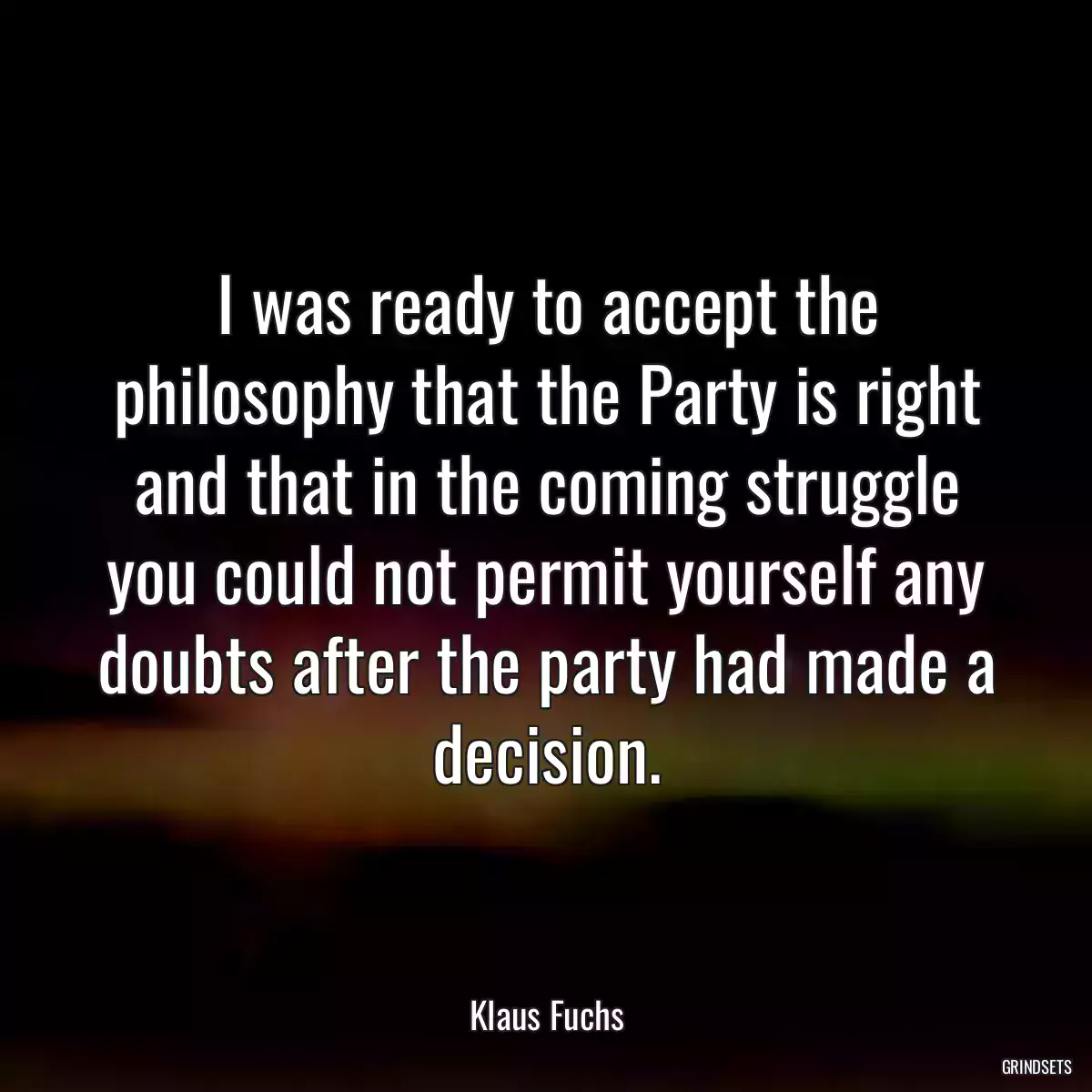 I was ready to accept the philosophy that the Party is right and that in the coming struggle you could not permit yourself any doubts after the party had made a decision.