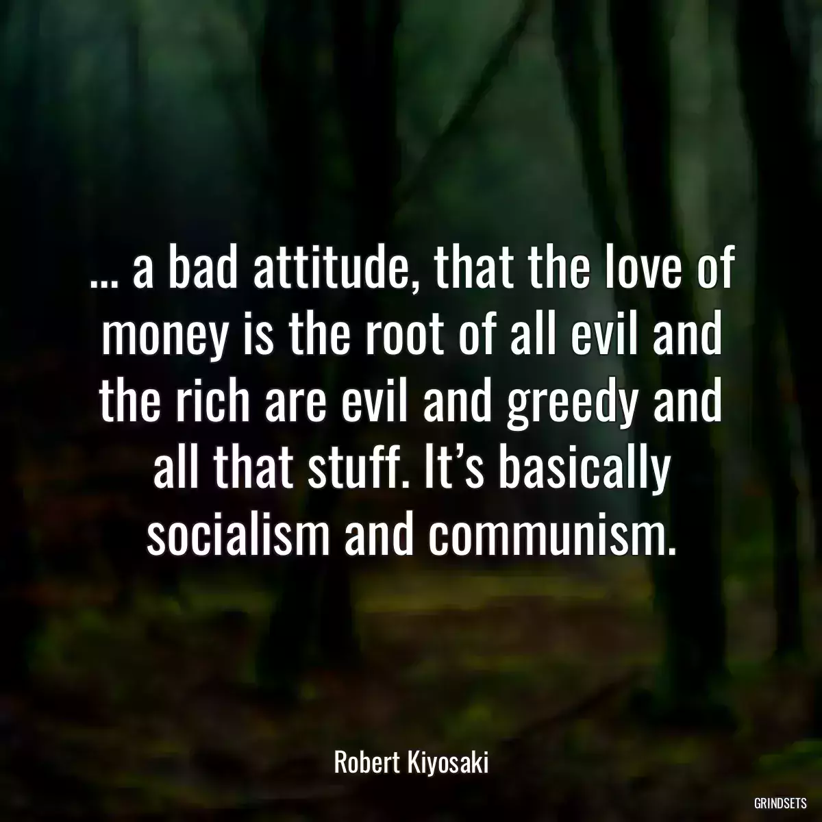 ... a bad attitude, that the love of money is the root of all evil and the rich are evil and greedy and all that stuff. It’s basically socialism and communism.