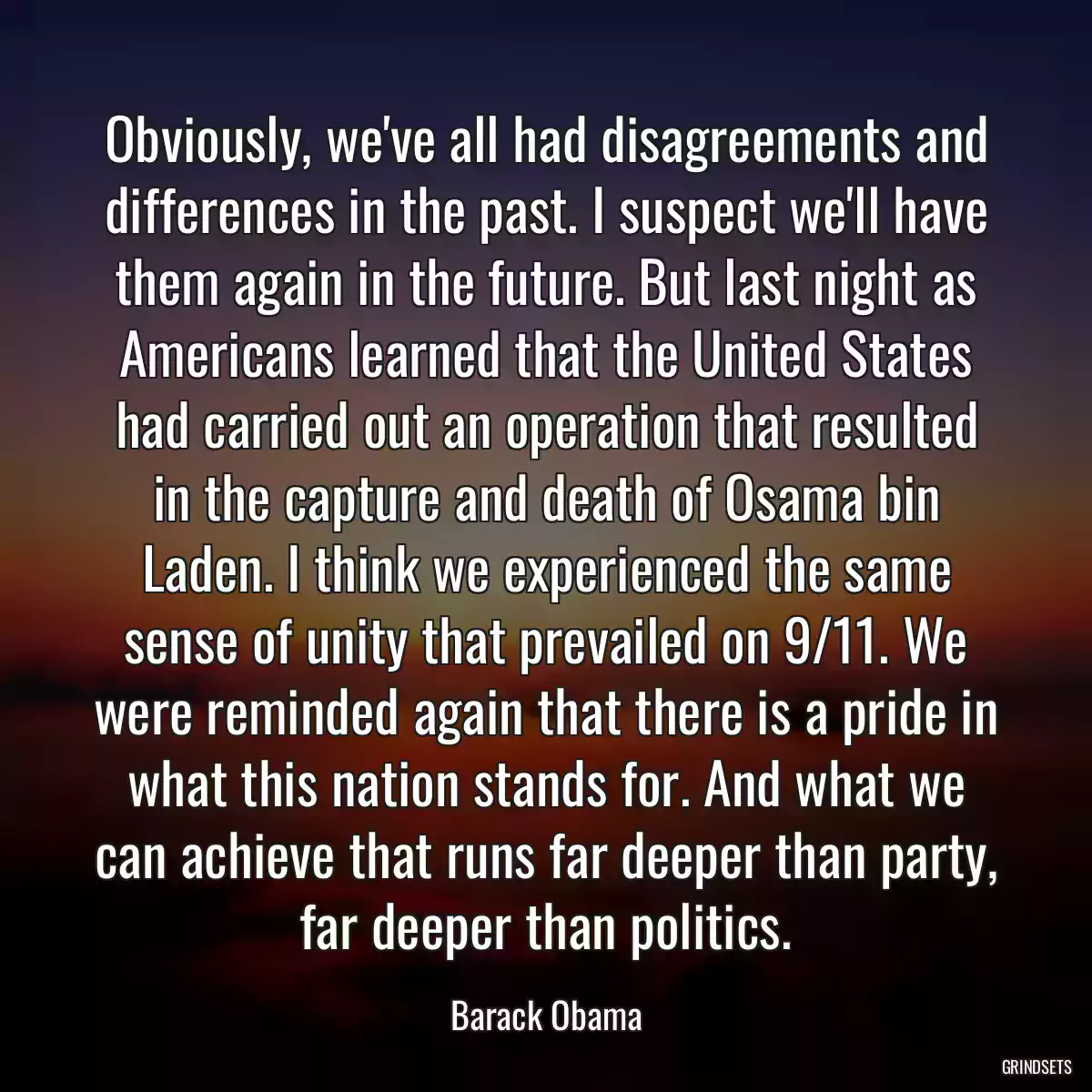 Obviously, we\'ve all had disagreements and differences in the past. I suspect we\'ll have them again in the future. But last night as Americans learned that the United States had carried out an operation that resulted in the capture and death of Osama bin Laden. I think we experienced the same sense of unity that prevailed on 9/11. We were reminded again that there is a pride in what this nation stands for. And what we can achieve that runs far deeper than party, far deeper than politics.