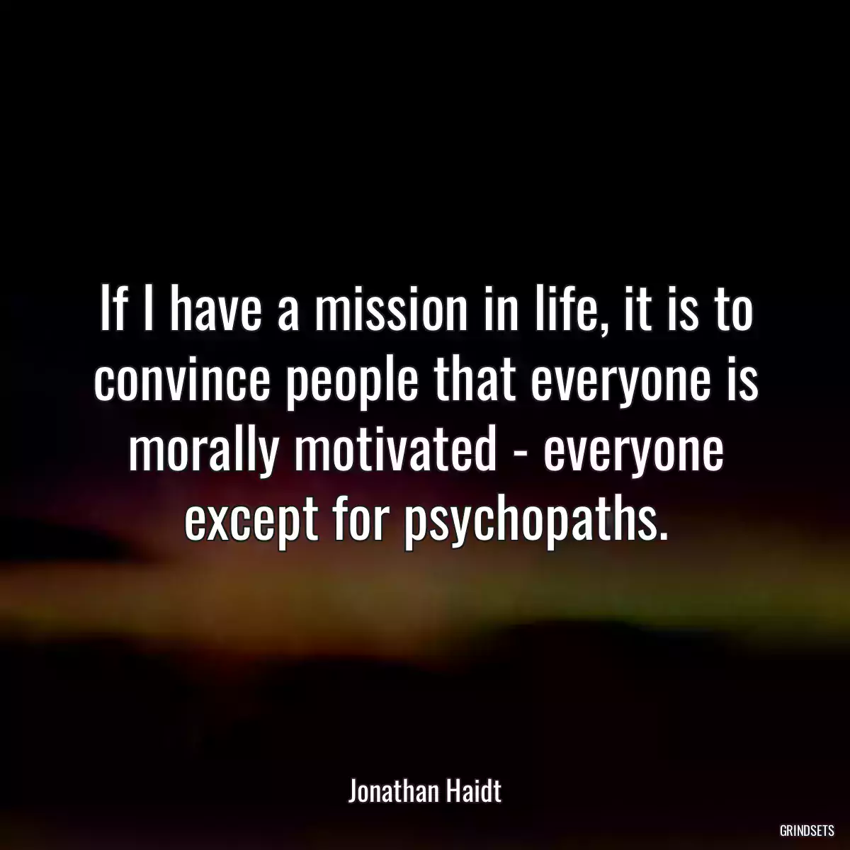 If I have a mission in life, it is to convince people that everyone is morally motivated - everyone except for psychopaths.