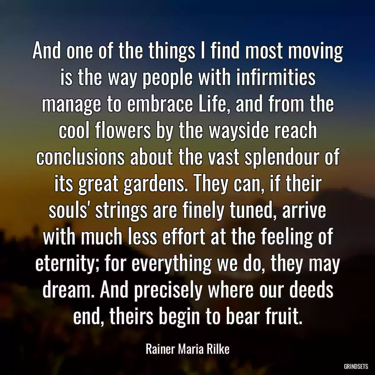 And one of the things I find most moving is the way people with infirmities manage to embrace Life, and from the cool flowers by the wayside reach conclusions about the vast splendour of its great gardens. They can, if their souls\' strings are finely tuned, arrive with much less effort at the feeling of eternity; for everything we do, they may dream. And precisely where our deeds end, theirs begin to bear fruit.