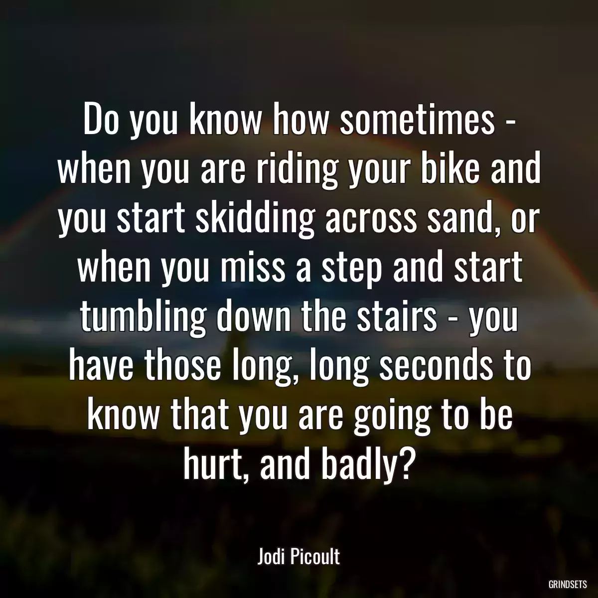 Do you know how sometimes - when you are riding your bike and you start skidding across sand, or when you miss a step and start tumbling down the stairs - you have those long, long seconds to know that you are going to be hurt, and badly?