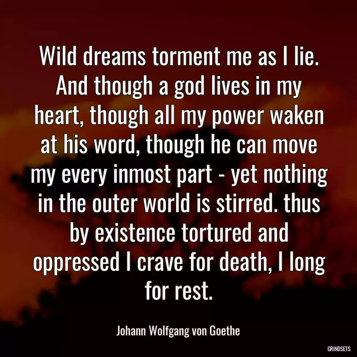 Wild dreams torment me as I lie. And though a god lives in my heart, though all my power waken at his word, though he can move my every inmost part - yet nothing in the outer world is stirred. thus by existence tortured and oppressed I crave for death, I long for rest.