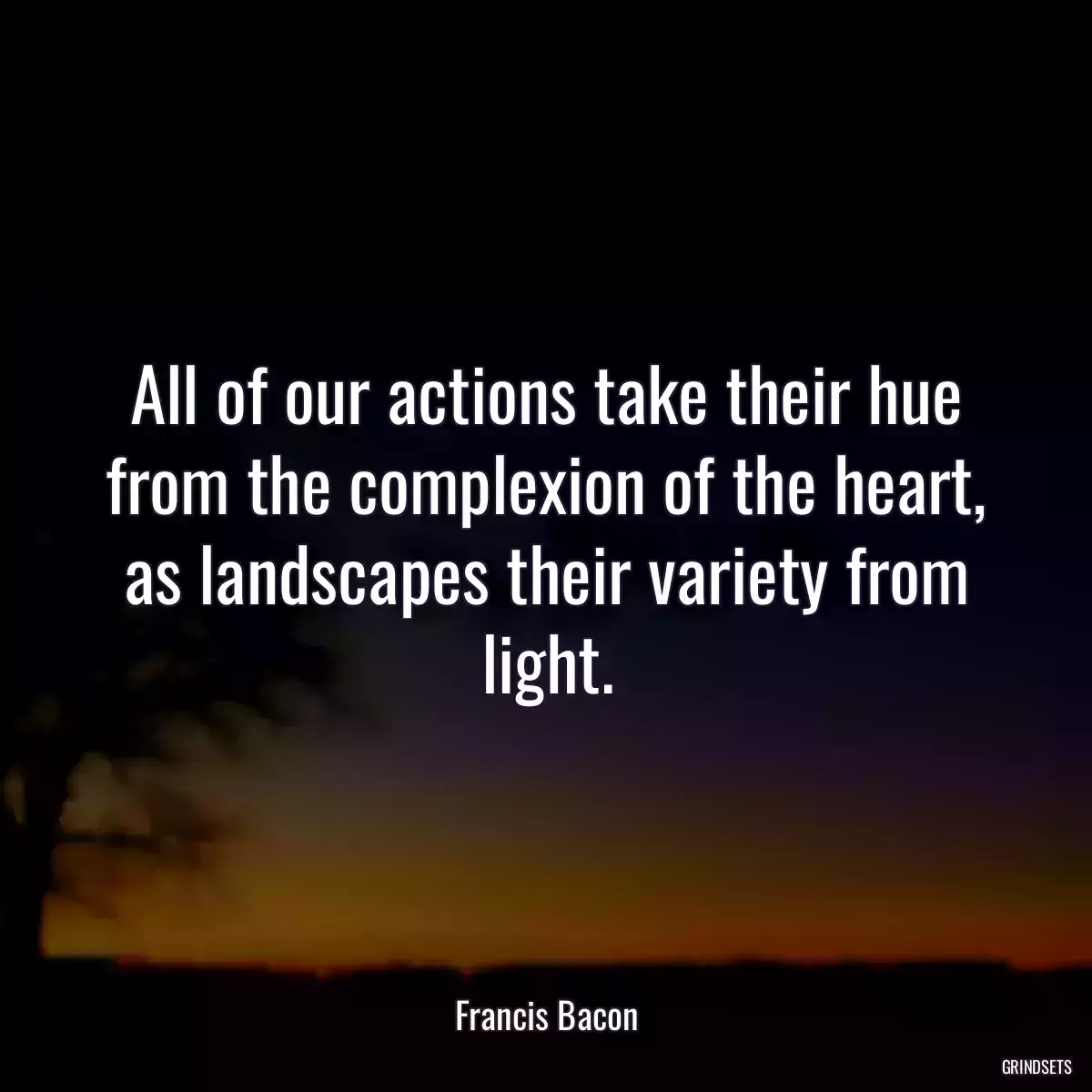 All of our actions take their hue from the complexion of the heart, as landscapes their variety from light.