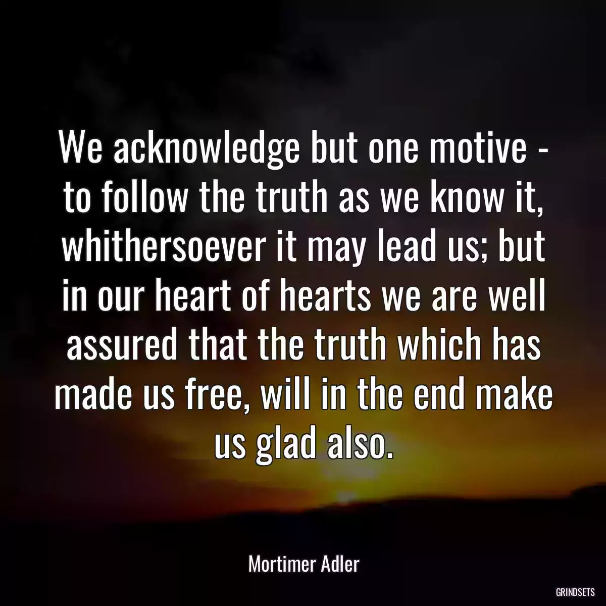 We acknowledge but one motive - to follow the truth as we know it, whithersoever it may lead us; but in our heart of hearts we are well assured that the truth which has made us free, will in the end make us glad also.