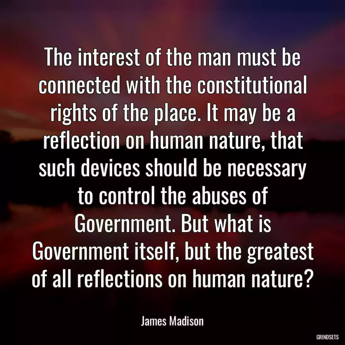 The interest of the man must be connected with the constitutional rights of the place. It may be a reflection on human nature, that such devices should be necessary to control the abuses of Government. But what is Government itself, but the greatest of all reflections on human nature?