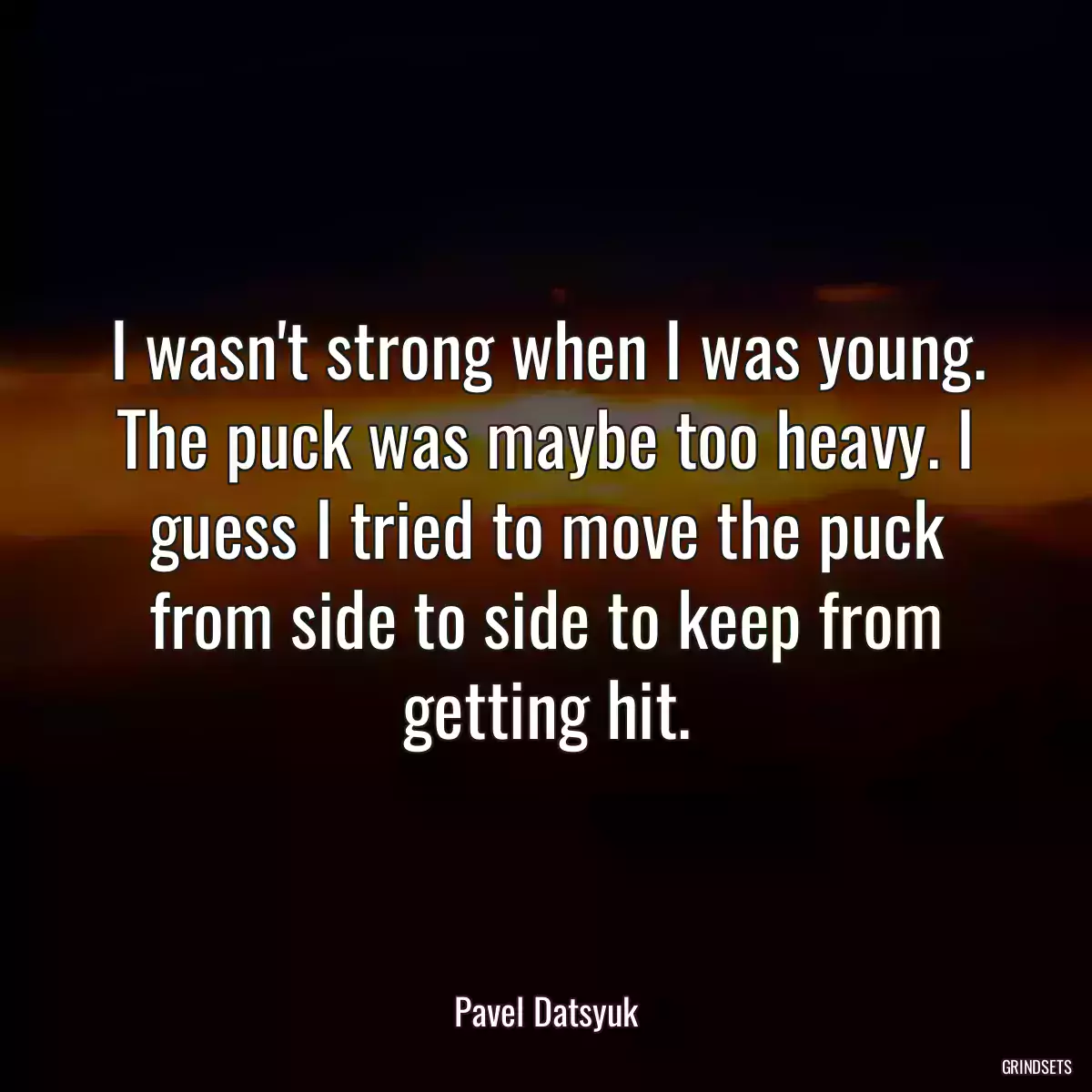 I wasn\'t strong when I was young. The puck was maybe too heavy. I guess I tried to move the puck from side to side to keep from getting hit.