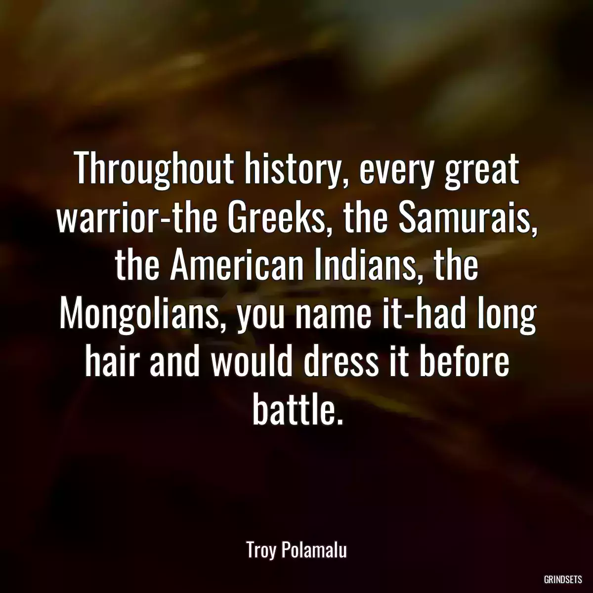 Throughout history, every great warrior-the Greeks, the Samurais, the American Indians, the Mongolians, you name it-had long hair and would dress it before battle.