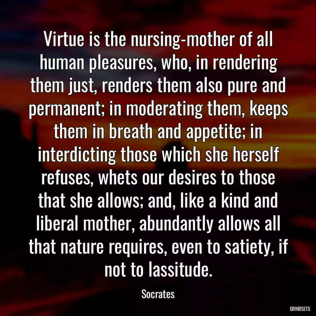 Virtue is the nursing-mother of all human pleasures, who, in rendering them just, renders them also pure and permanent; in moderating them, keeps them in breath and appetite; in interdicting those which she herself refuses, whets our desires to those that she allows; and, like a kind and liberal mother, abundantly allows all that nature requires, even to satiety, if not to lassitude.