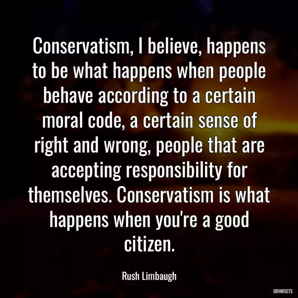 Conservatism, I believe, happens to be what happens when people behave according to a certain moral code, a certain sense of right and wrong, people that are accepting responsibility for themselves. Conservatism is what happens when you\'re a good citizen.