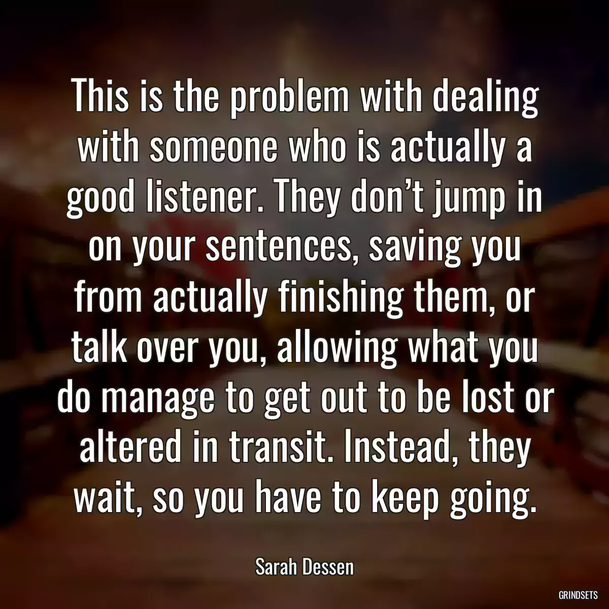 This is the problem with dealing with someone who is actually a good listener. They don’t jump in on your sentences, saving you from actually finishing them, or talk over you, allowing what you do manage to get out to be lost or altered in transit. Instead, they wait, so you have to keep going.