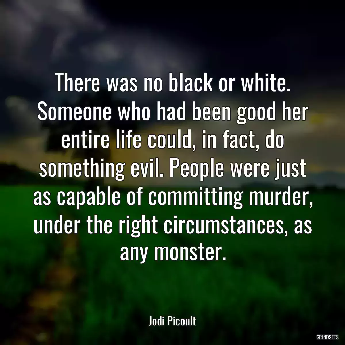 There was no black or white. Someone who had been good her entire life could, in fact, do something evil. People were just as capable of committing murder, under the right circumstances, as any monster.