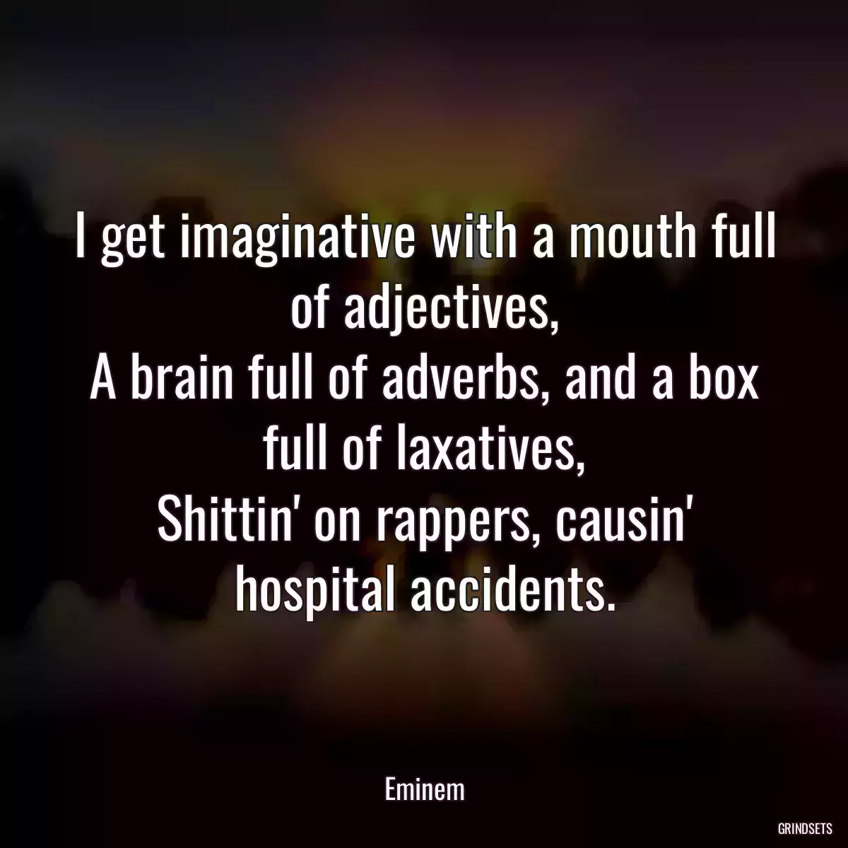 I get imaginative with a mouth full of adjectives,
A brain full of adverbs, and a box full of laxatives,
Shittin\' on rappers, causin\' hospital accidents.