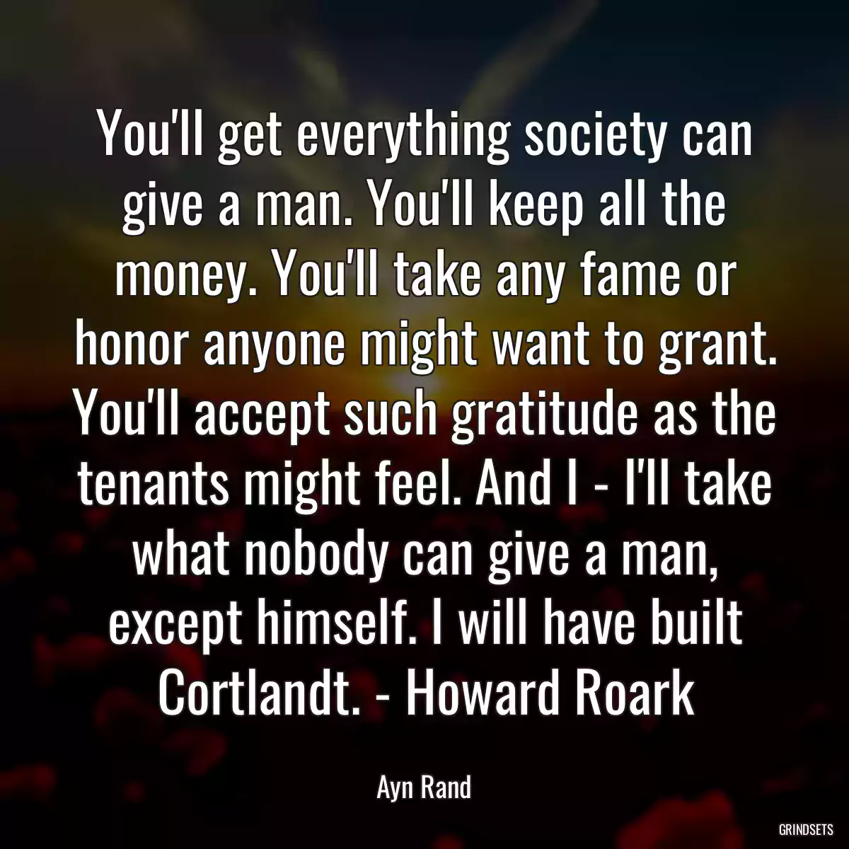 You\'ll get everything society can give a man. You\'ll keep all the money. You\'ll take any fame or honor anyone might want to grant. You\'ll accept such gratitude as the tenants might feel. And I - I\'ll take what nobody can give a man, except himself. I will have built Cortlandt. - Howard Roark