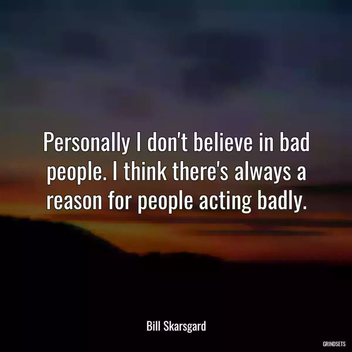 Personally I don\'t believe in bad people. I think there\'s always a reason for people acting badly.