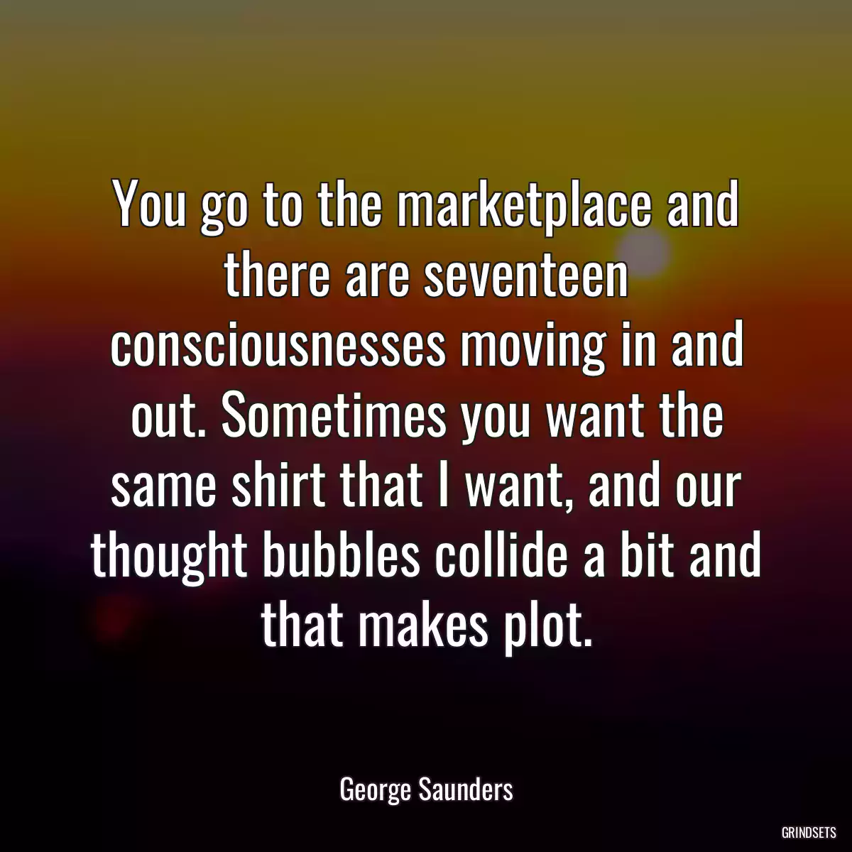 You go to the marketplace and there are seventeen consciousnesses moving in and out. Sometimes you want the same shirt that I want, and our thought bubbles collide a bit and that makes plot.