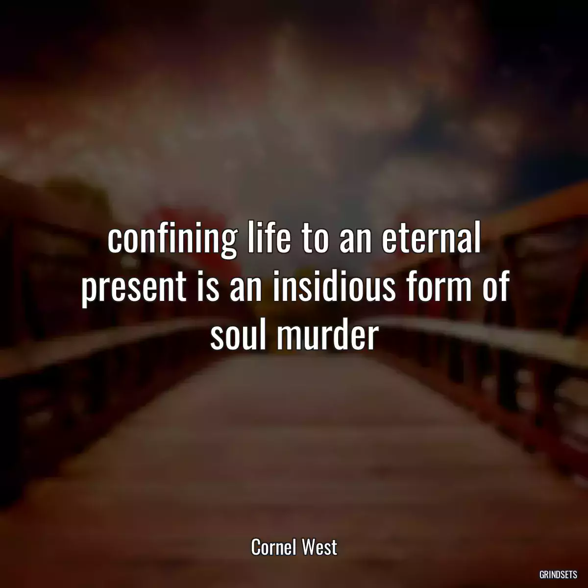 confining life to an eternal present is an insidious form of soul murder