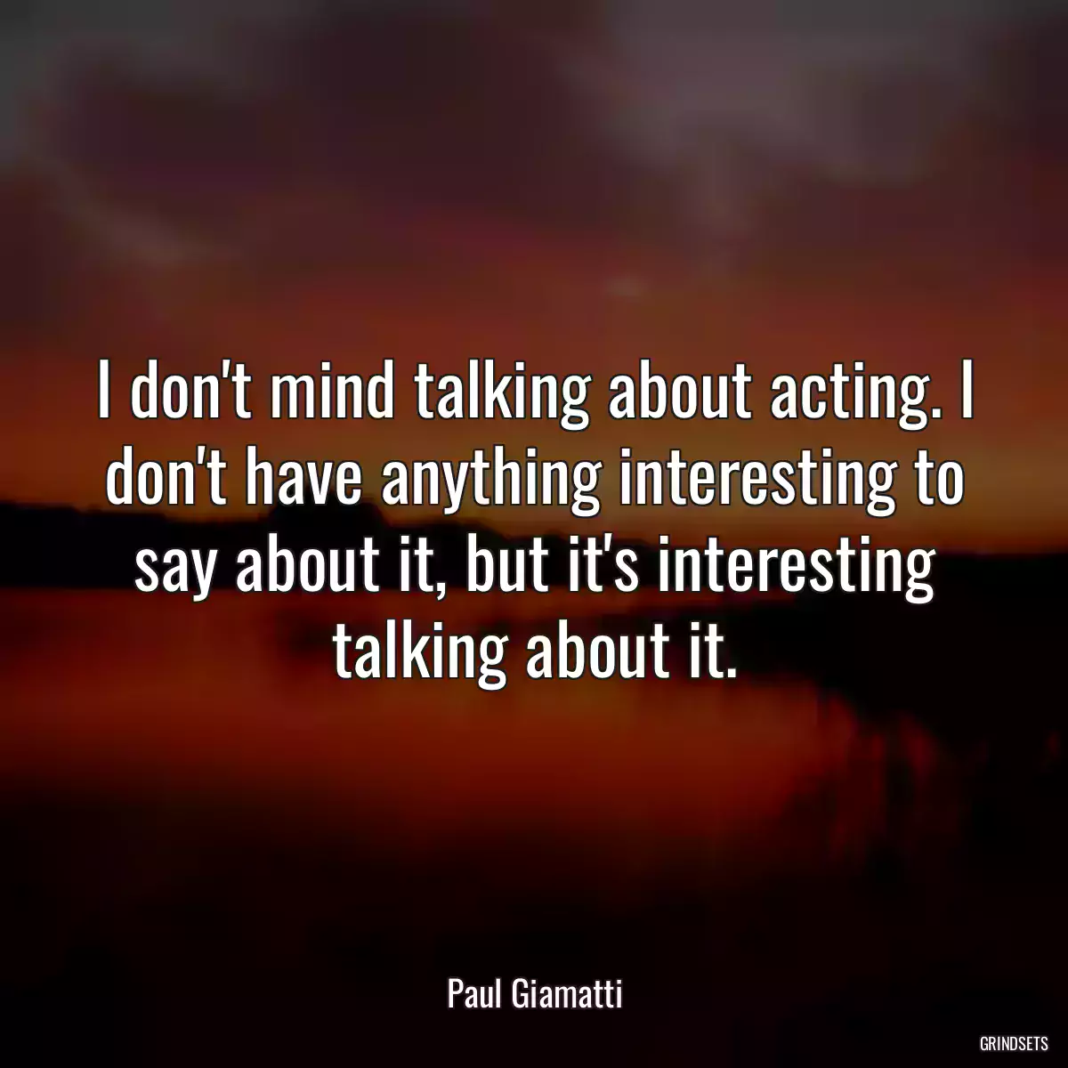 I don\'t mind talking about acting. I don\'t have anything interesting to say about it, but it\'s interesting talking about it.