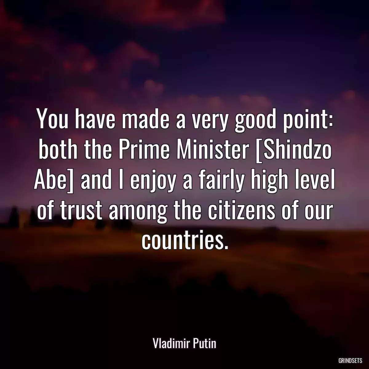 You have made a very good point: both the Prime Minister [Shindzo Abe] and I enjoy a fairly high level of trust among the citizens of our countries.