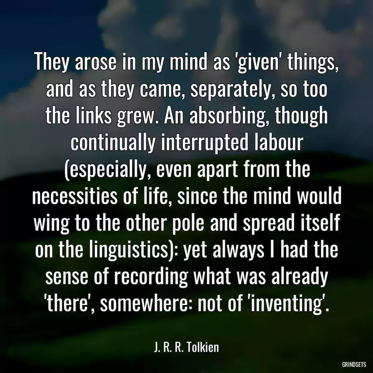 They arose in my mind as \'given\' things, and as they came, separately, so too the links grew. An absorbing, though continually interrupted labour (especially, even apart from the necessities of life, since the mind would wing to the other pole and spread itself on the linguistics): yet always I had the sense of recording what was already \'there\', somewhere: not of \'inventing\'.