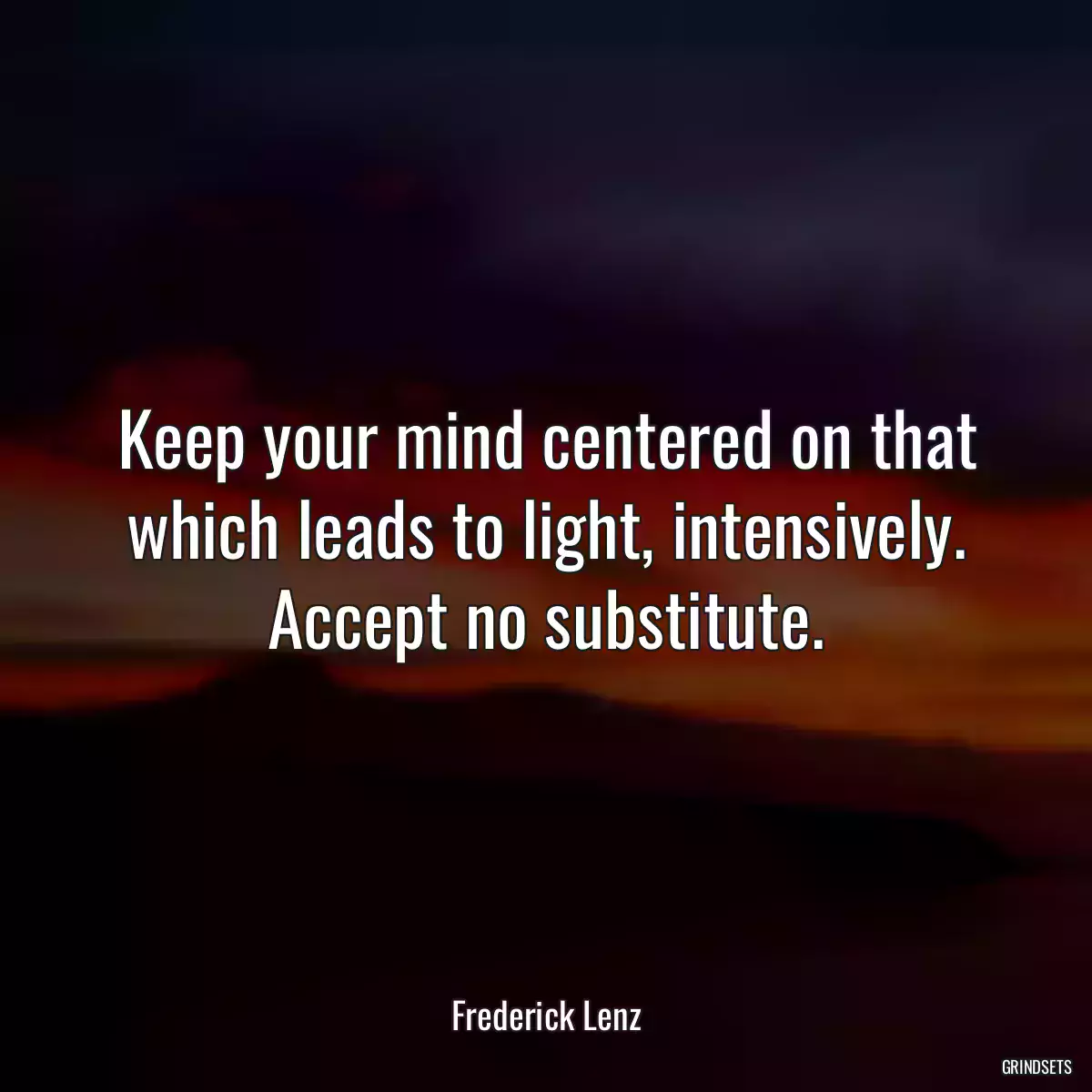 Keep your mind centered on that which leads to light, intensively. Accept no substitute.