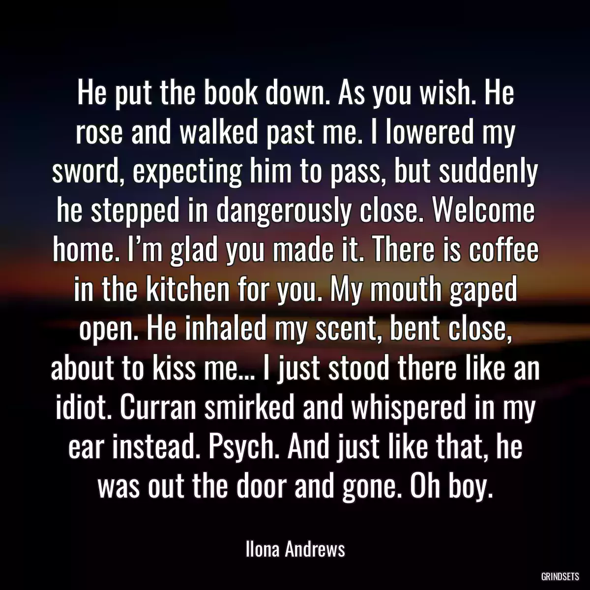 He put the book down. As you wish. He rose and walked past me. I lowered my sword, expecting him to pass, but suddenly he stepped in dangerously close. Welcome home. I’m glad you made it. There is coffee in the kitchen for you. My mouth gaped open. He inhaled my scent, bent close, about to kiss me… I just stood there like an idiot. Curran smirked and whispered in my ear instead. Psych. And just like that, he was out the door and gone. Oh boy.