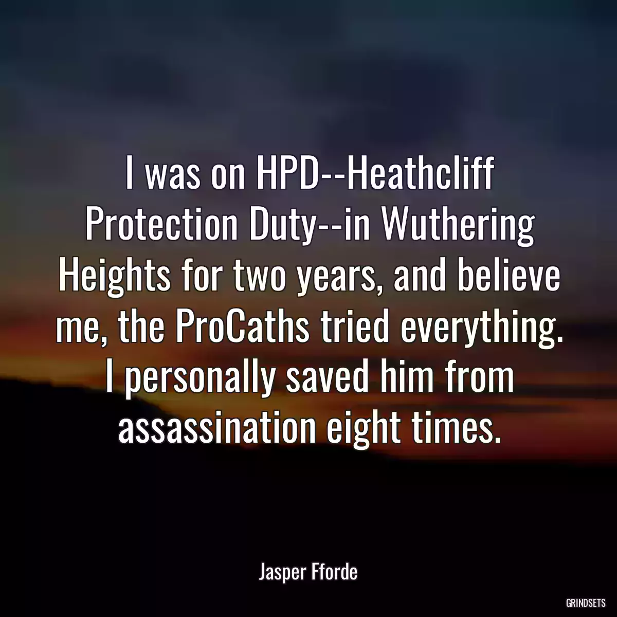 I was on HPD--Heathcliff Protection Duty--in Wuthering Heights for two years, and believe me, the ProCaths tried everything. I personally saved him from assassination eight times.