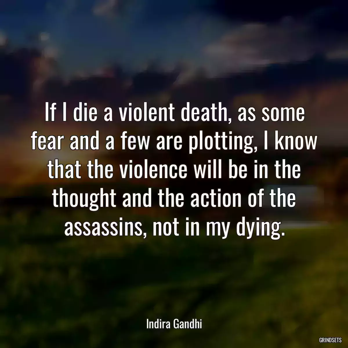 If I die a violent death, as some fear and a few are plotting, I know that the violence will be in the thought and the action of the assassins, not in my dying.