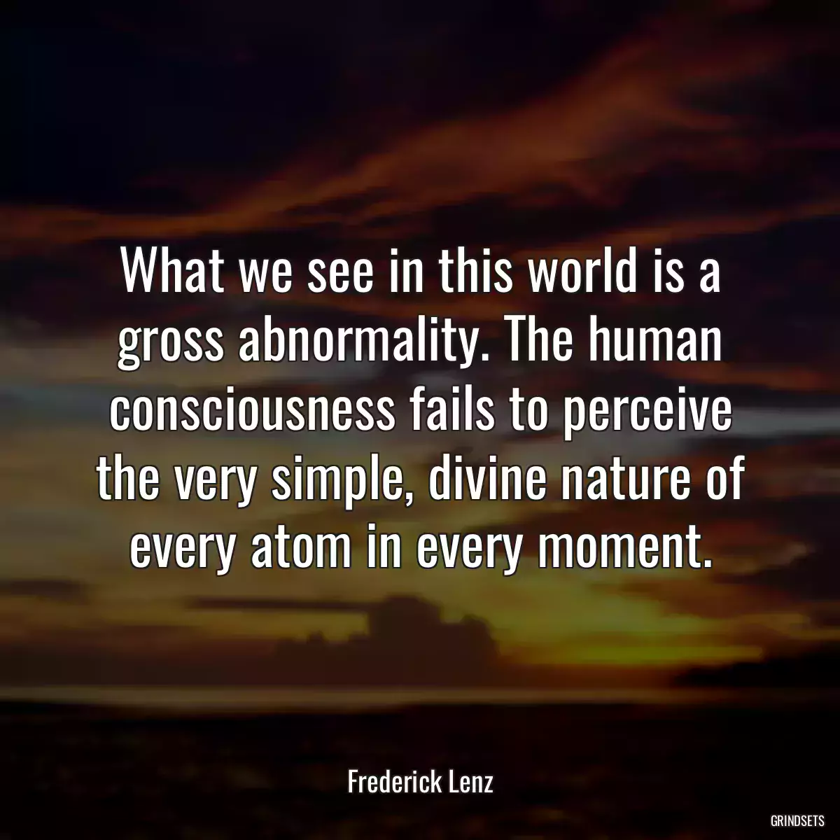 What we see in this world is a gross abnormality. The human consciousness fails to perceive the very simple, divine nature of every atom in every moment.