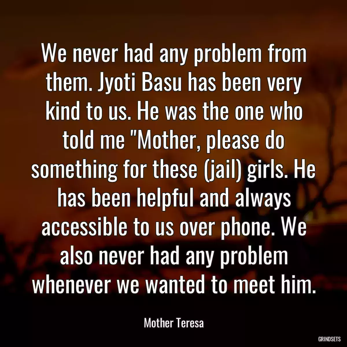 We never had any problem from them. Jyoti Basu has been very kind to us. He was the one who told me \