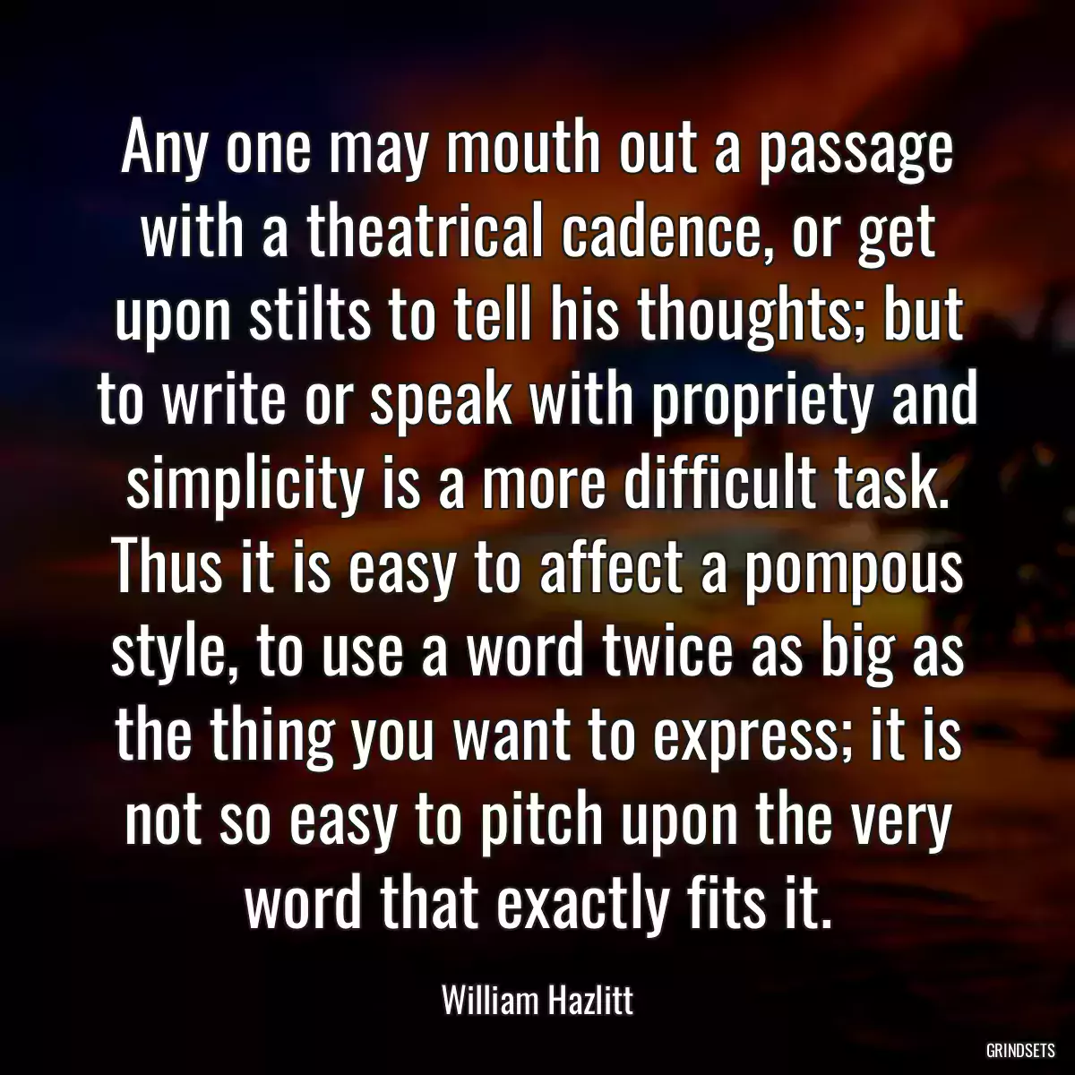 Any one may mouth out a passage with a theatrical cadence, or get upon stilts to tell his thoughts; but to write or speak with propriety and simplicity is a more difficult task. Thus it is easy to affect a pompous style, to use a word twice as big as the thing you want to express; it is not so easy to pitch upon the very word that exactly fits it.