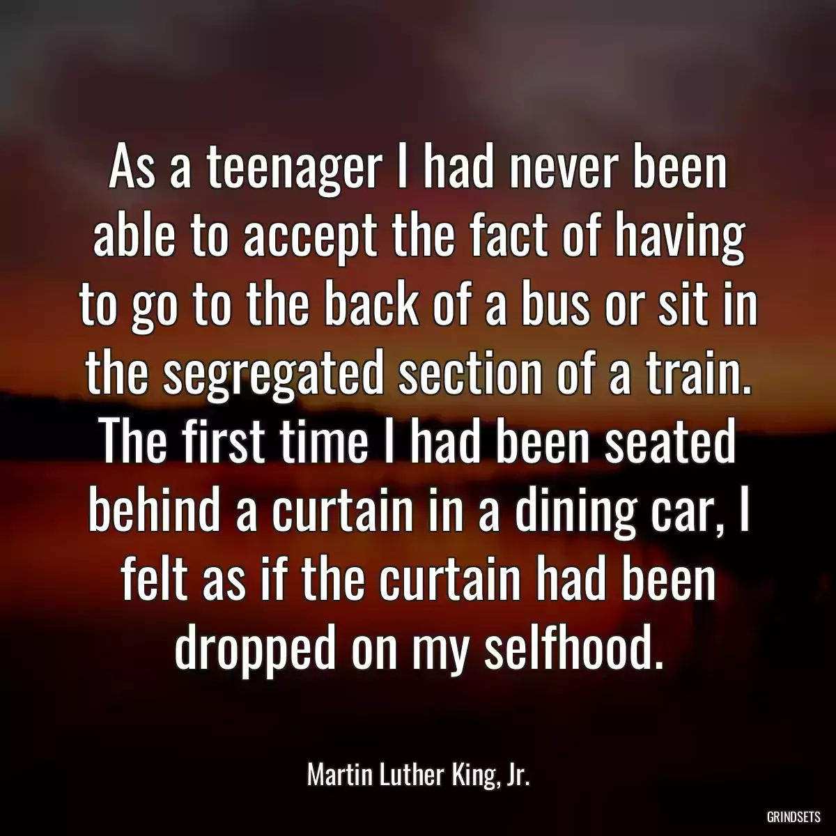 As a teenager I had never been able to accept the fact of having to go to the back of a bus or sit in the segregated section of a train. The first time I had been seated behind a curtain in a dining car, I felt as if the curtain had been dropped on my selfhood.