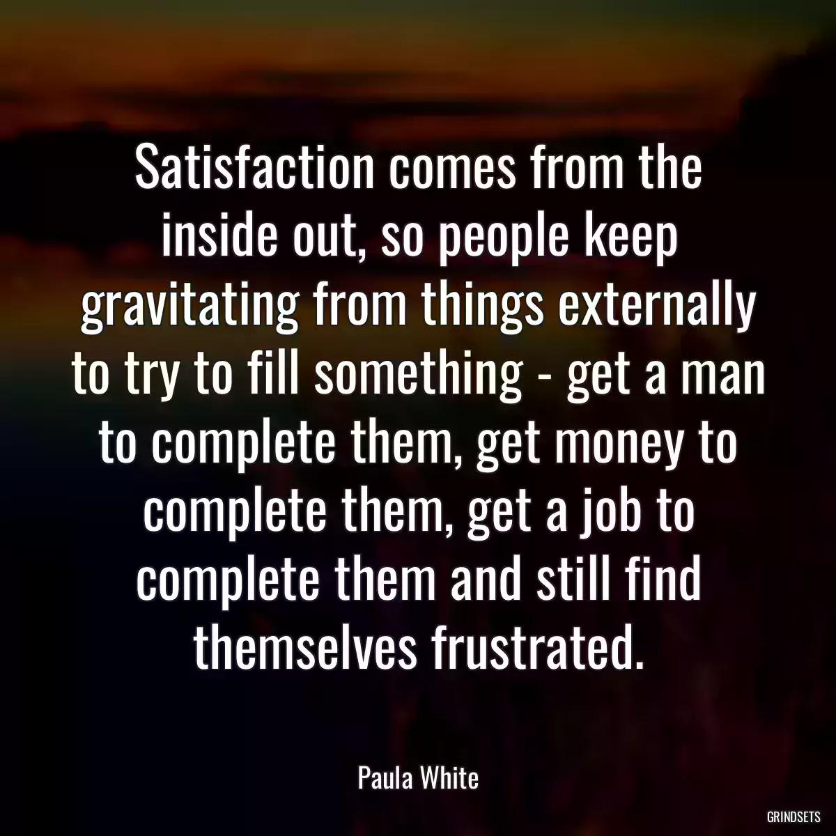 Satisfaction comes from the inside out, so people keep gravitating from things externally to try to fill something - get a man to complete them, get money to complete them, get a job to complete them and still find themselves frustrated.