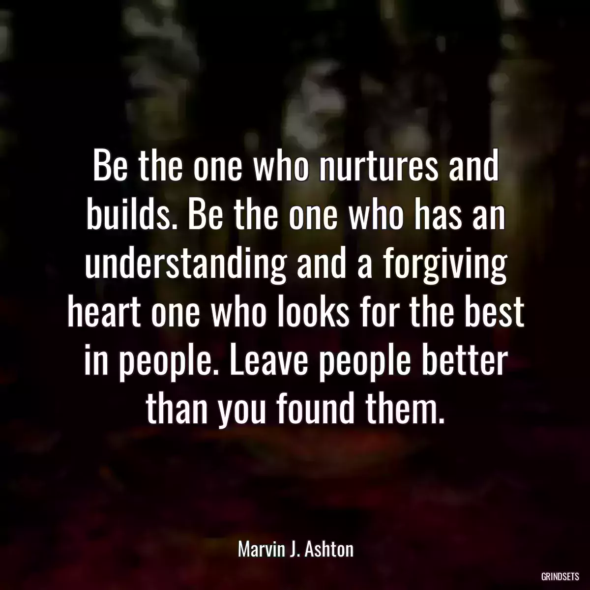 Be the one who nurtures and builds. Be the one who has an understanding and a forgiving heart one who looks for the best in people. Leave people better than you found them.