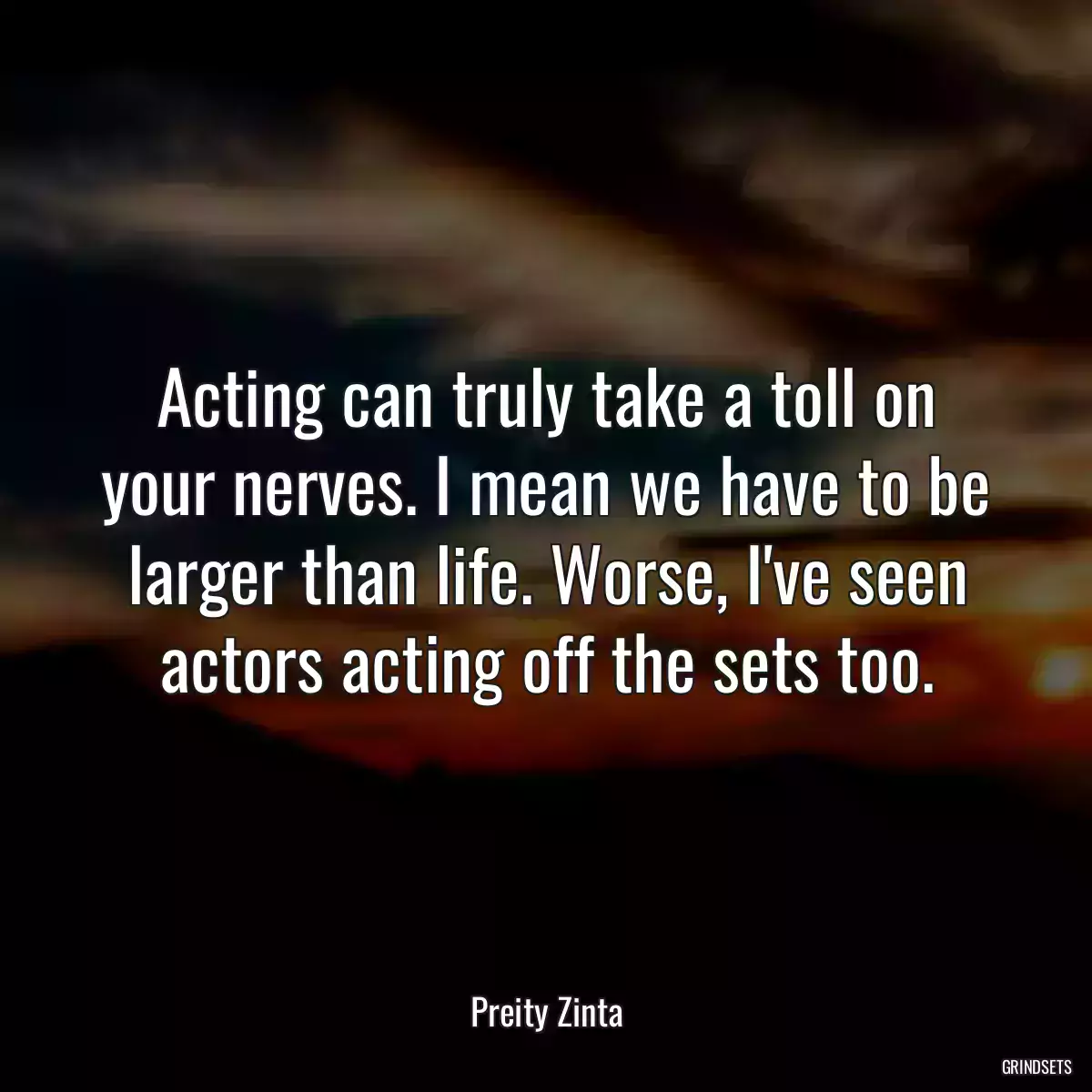 Acting can truly take a toll on your nerves. I mean we have to be larger than life. Worse, I\'ve seen actors acting off the sets too.