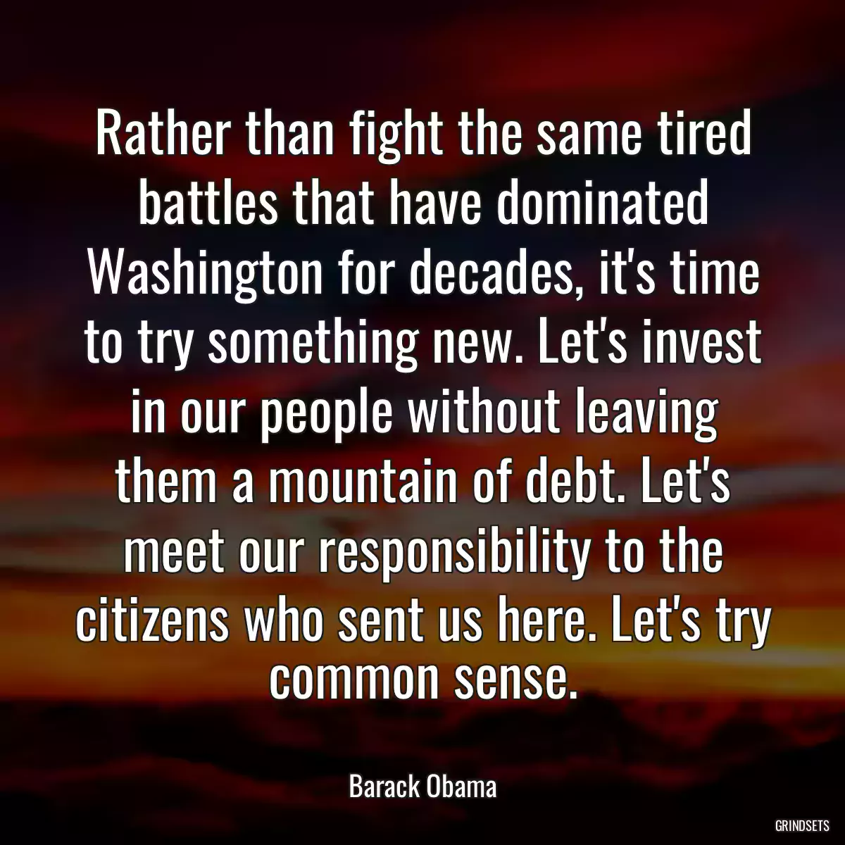 Rather than fight the same tired battles that have dominated Washington for decades, it\'s time to try something new. Let\'s invest in our people without leaving them a mountain of debt. Let\'s meet our responsibility to the citizens who sent us here. Let\'s try common sense.