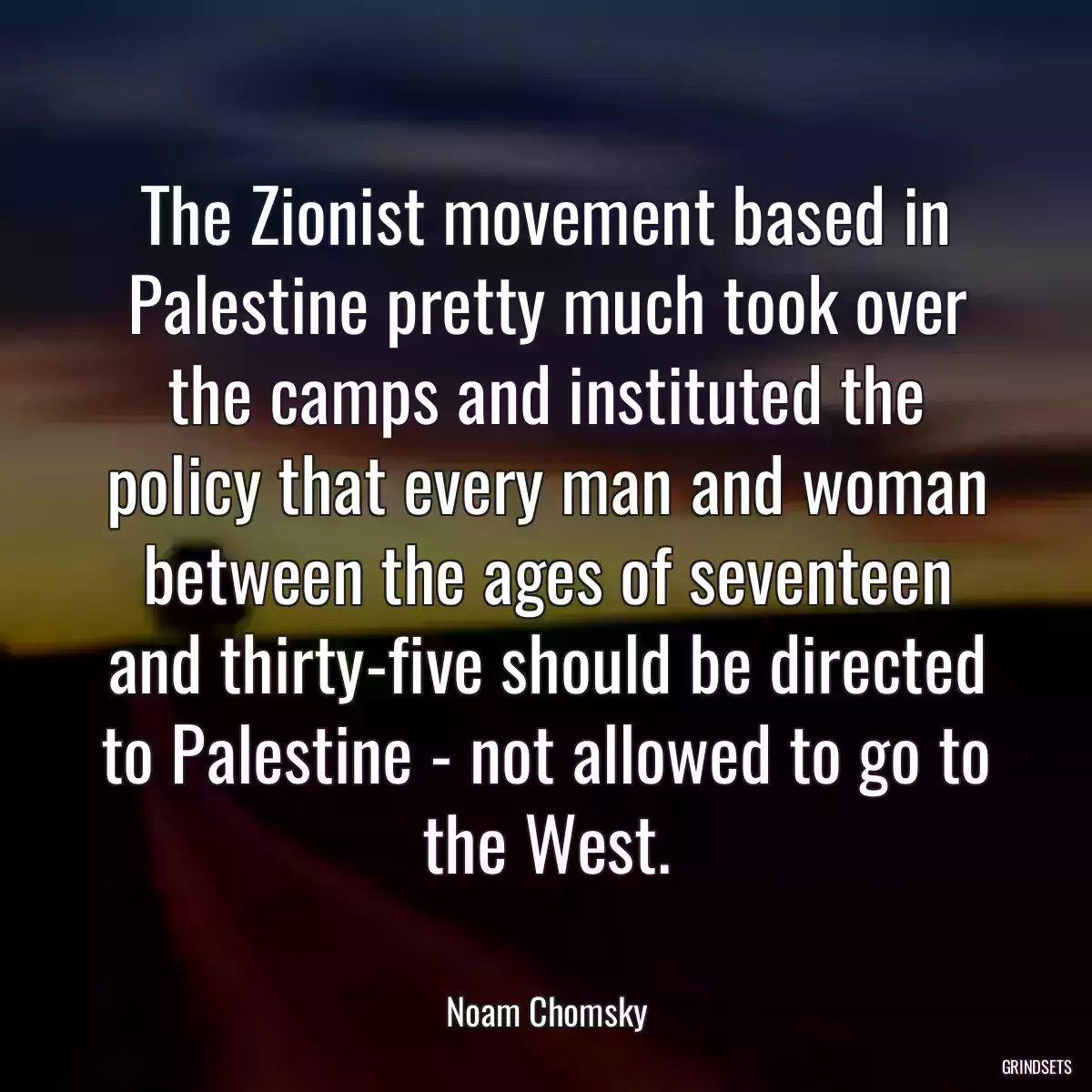 The Zionist movement based in Palestine pretty much took over the camps and instituted the policy that every man and woman between the ages of seventeen and thirty-five should be directed to Palestine - not allowed to go to the West.