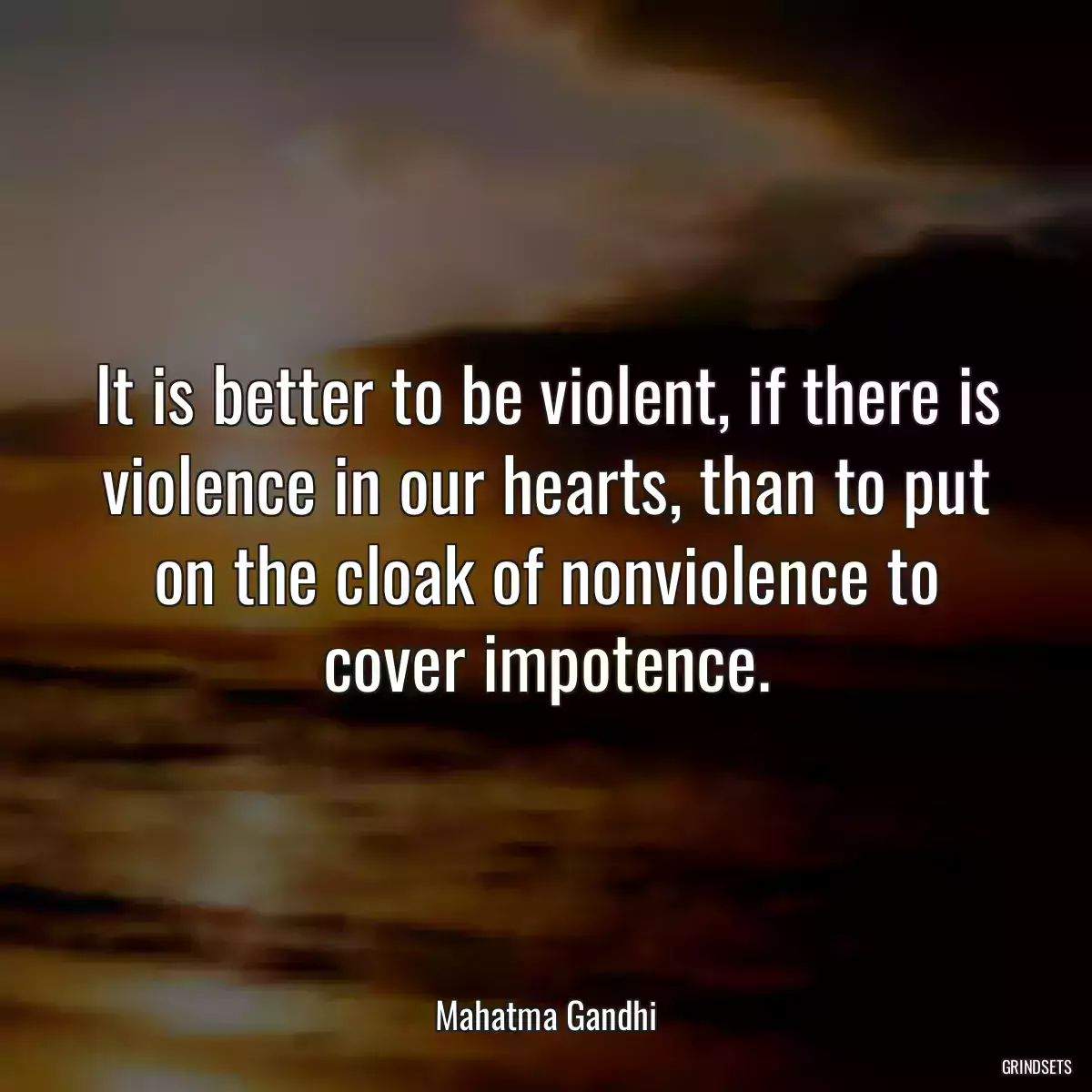 It is better to be violent, if there is violence in our hearts, than to put on the cloak of nonviolence to cover impotence.