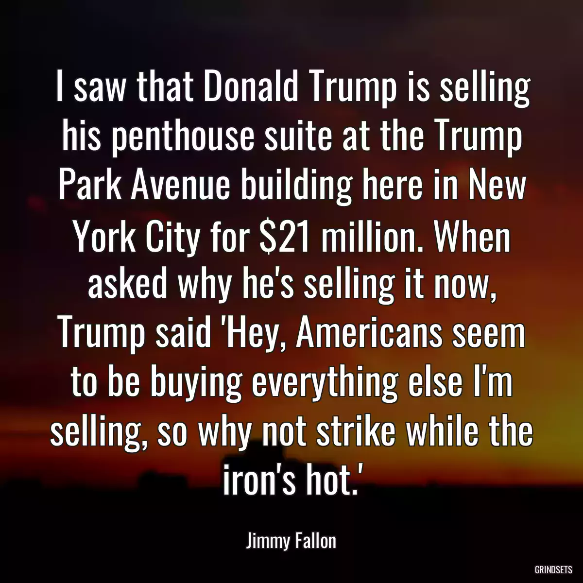 I saw that Donald Trump is selling his penthouse suite at the Trump Park Avenue building here in New York City for $21 million. When asked why he\'s selling it now, Trump said \'Hey, Americans seem to be buying everything else I\'m selling, so why not strike while the iron\'s hot.\'