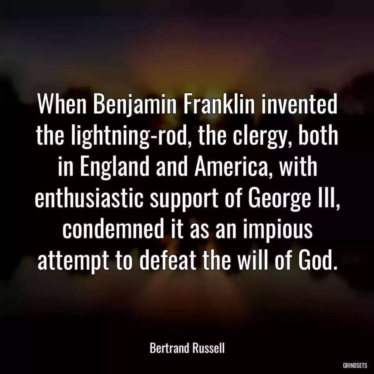 When Benjamin Franklin invented the lightning-rod, the clergy, both in England and America, with enthusiastic support of George III, condemned it as an impious attempt to defeat the will of God.