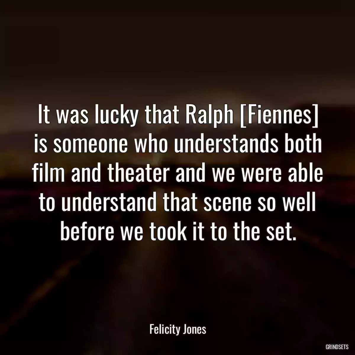 It was lucky that Ralph [Fiennes] is someone who understands both film and theater and we were able to understand that scene so well before we took it to the set.