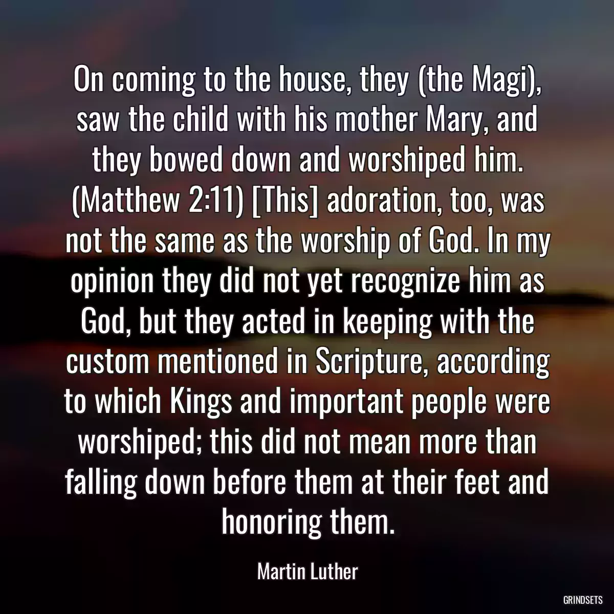 On coming to the house, they (the Magi), saw the child with his mother Mary, and they bowed down and worshiped him. (Matthew 2:11) [This] adoration, too, was not the same as the worship of God. In my opinion they did not yet recognize him as God, but they acted in keeping with the custom mentioned in Scripture, according to which Kings and important people were worshiped; this did not mean more than falling down before them at their feet and honoring them.