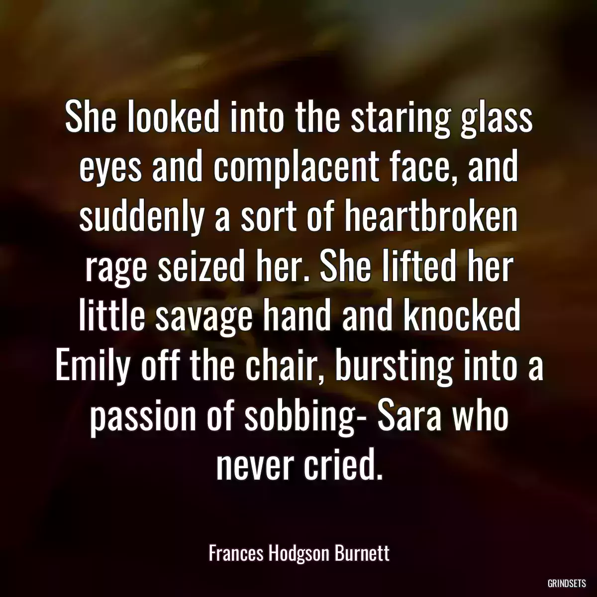 She looked into the staring glass eyes and complacent face, and suddenly a sort of heartbroken rage seized her. She lifted her little savage hand and knocked Emily off the chair, bursting into a passion of sobbing- Sara who never cried.